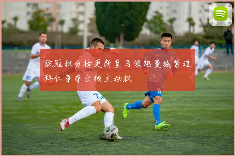欧冠积分榜更新皇马领跑曼城紧追拜仁争夺出线主动权