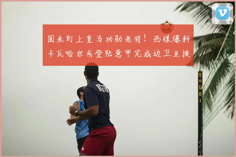 国米盯上皇马功勋老将！西媒爆料卡瓦哈尔或登陆意甲完成边卫互换_球员_欧冠_皇家马德里