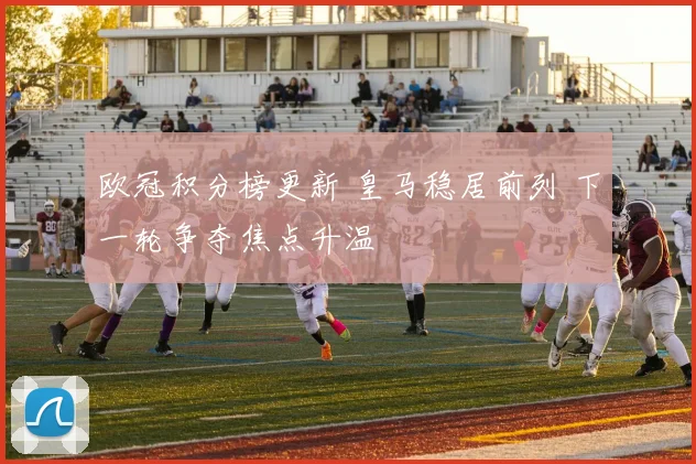 欧冠积分榜更新 皇马稳居前列 下一轮争夺焦点升温