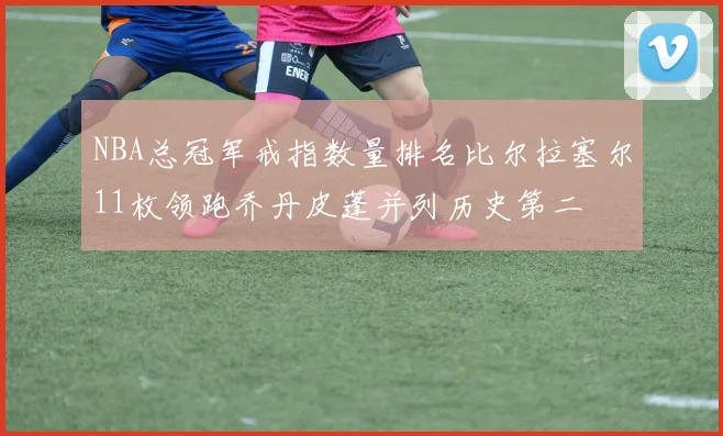 NBA总冠军戒指数量排名比尔拉塞尔11枚领跑乔丹皮蓬并列历史第二