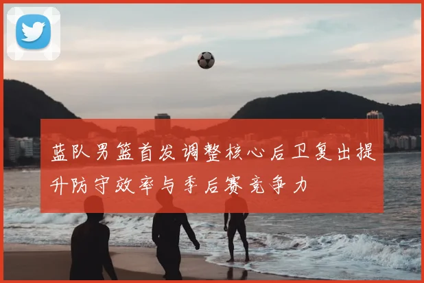 蓝队男篮首发调整核心后卫复出提升防守效率与季后赛竞争力