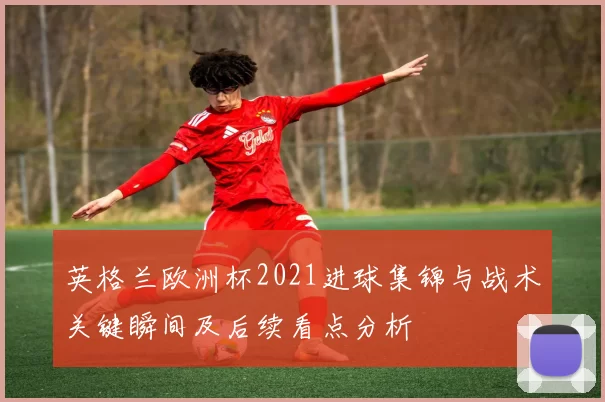 英格兰欧洲杯2021进球集锦与战术关键瞬间及后续看点分析
